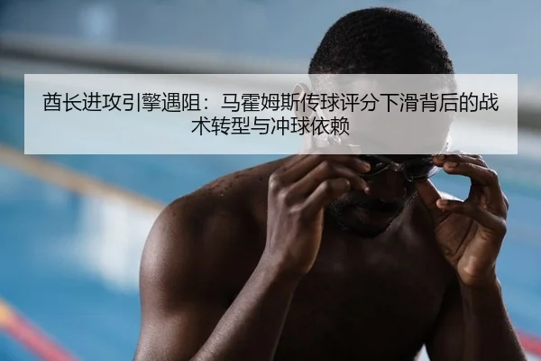 酋长进攻引擎遇阻：马霍姆斯传球评分下滑背后的战术转型与冲球依赖